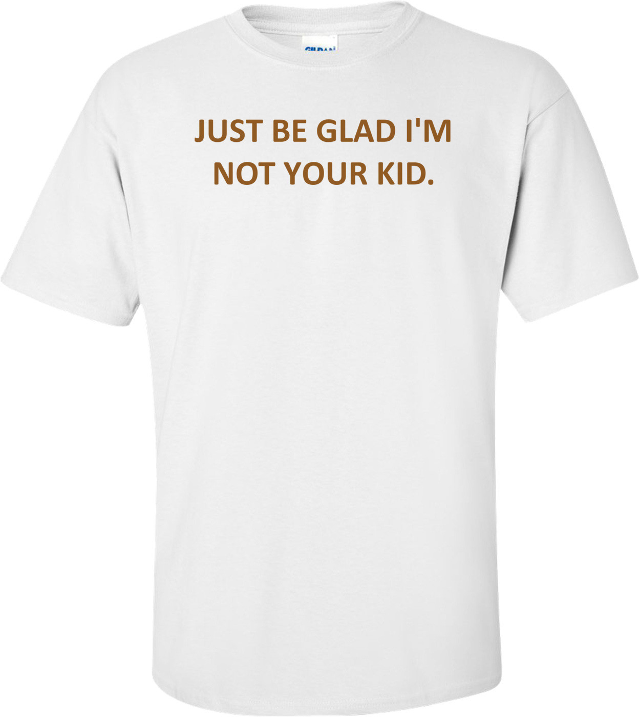JUST BE GLAD I'M NOT YOUR KID.