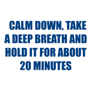   CALM DOWN, TAKE A DEEP BREATH AND HOLD IT FOR ABOUT 20 MINUTES