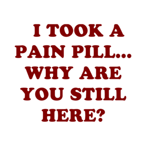   I TOOK A PAIN PILL... WHY ARE YOU STILL HERE?