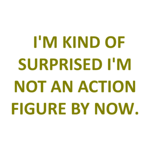   I'M KIND OF SURPRISED I'M NOT AN ACTION FIGURE BY NOW.