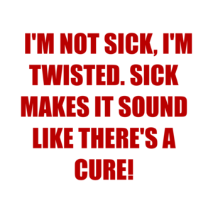   I'M NOT SICK, I'M TWISTED. SICK MAKES IT SOUND LIKE THERE'S A CURE!