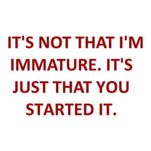   IT'S NOT THAT I'M IMMATURE. IT'S JUST THAT YOU STARTED IT.