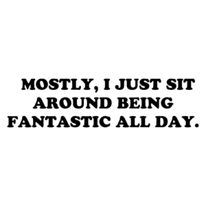   MOSTLY, I JUST SIT AROUND BEING FANTASTIC ALL DAY.