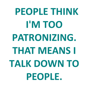   PEOPLE THINK I'M TOO PATRONIZING. THAT MEANS I TALK DOWN TO PEOPLE.
