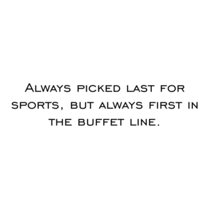 Always picked last for sports, but always first in the buffet line.