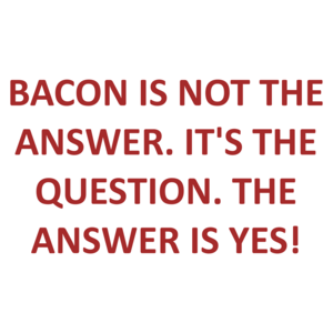 BACON IS NOT THE ANSWER. IT'S THE QUESTION. THE ANSWER IS YES!