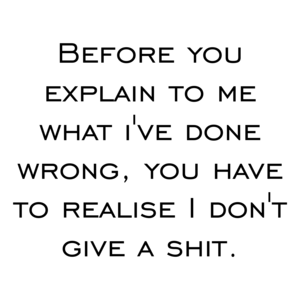 Before you explain to me what i've done wrong, you have to realise I don't give a shit.