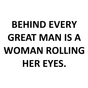BEHIND EVERY GREAT MAN IS A WOMAN ROLLING HER EYES.