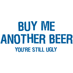 Buy Me Another Beer You're Still Ugly 