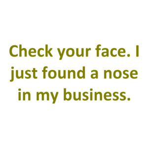 Check your face. I just found a nose in my business.