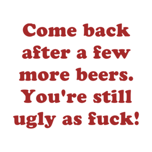 Come back after a few more beers. You're still ugly as fuck!