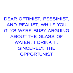 DEAR OPTIMIST, PESSIMIST, AND REALIST, WHILE YOU GUYS WERE BUSY ARGUING ABOUT THE GLASS OF WATER, I DRINK IT. SINCERELY, THE OPPORTUNIST