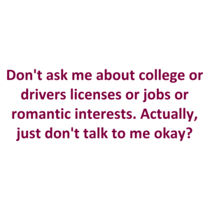 Don't ask me about college or drivers licenses or jobs or romantic interests. Actually, just don't talk to me okay?