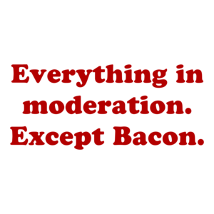 Everything in moderation. Except Bacon.