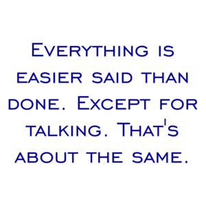 Everything is easier said than done. Except for talking. That's about the same.