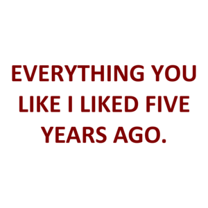 EVERYTHING YOU LIKE I LIKED FIVE YEARS AGO.