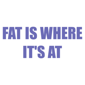 FAT IS WHERE IT'S AT