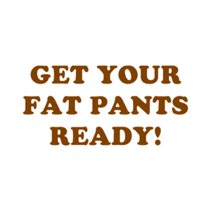 GET YOUR FAT PANTS READY!