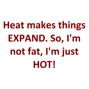 Heat makes things EXPAND. So, I'm not fat, I'm just HOT!