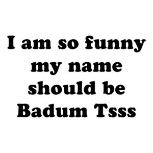 I am so hilarious my name should be Badum Tsss