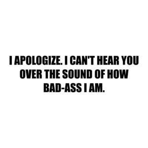 I APOLOGIZE. I CAN'T HEAR YOU OVER THE SOUND OF HOW BAD-ASS I AM.