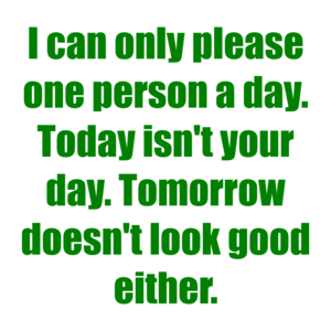 I can only please one person a day. Today isn't your day. Tomorrow doesn't look good either.