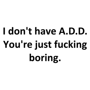 I don't have A.D.D. You're just fucking boring.