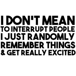 I don't mean to interrupt people I just randomly remember things and get really excited