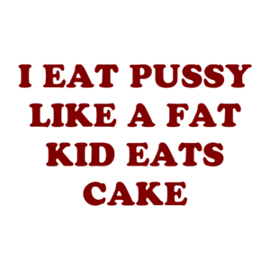 I EAT PUSSY LIKE A FAT KID EATS CAKE