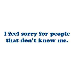 I feel sorry for people that don't know me.