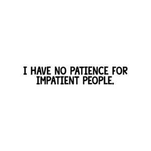 I have NO patience for impatient people.