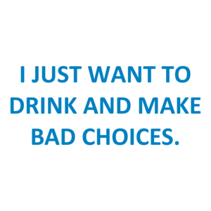 I JUST WANT TO DRINK AND MAKE BAD CHOICES.