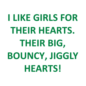 I LIKE GIRLS FOR THEIR HEARTS. THEIR BIG, BOUNCY, JIGGLY HEARTS!