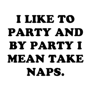 I LIKE TO PARTY AND BY PARTY I MEAN TAKE NAPS.