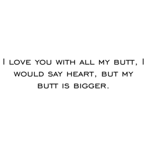 I love you with all my butt, I would say heart, but my butt is bigger.