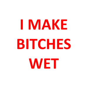 I MAKE BITCHES WET