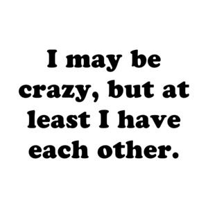I may be crazy, but at least I have each other.
