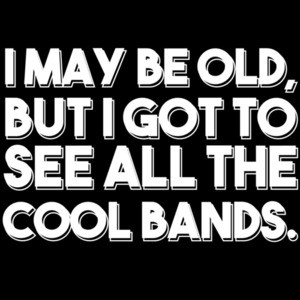 I May Be Old, But I Got To See All The Cool Bands. Funny