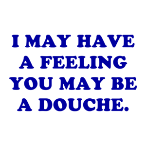 I MAY HAVE A FEELING YOU MAY BE A DOUCHE.