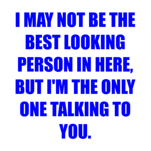 I MAY NOT BE THE BEST LOOKING PERSON IN HERE, BUT I'M THE ONLY ONE TALKING TO YOU.