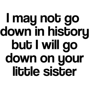 I May Not Go Down In History, But I Will Go Down On Your Little Sister Funny