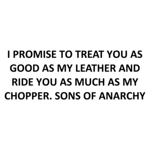 I PROMISE TO TREAT YOU AS GOOD AS MY LEATHER AND RIDE YOU AS MUCH AS MY CHOPPER. SONS OF ANARCHY