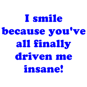 I smile because you've all finally driven me insane!