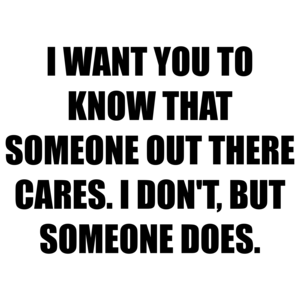 I WANT YOU TO KNOW THAT SOMEONE OUT THERE CARES. I DON'T, BUT SOMEONE DOES.