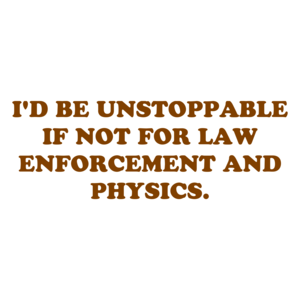 I'D BE UNSTOPPABLE IF NOT FOR LAW ENFORCEMENT AND PHYSICS.