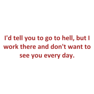 I'd tell you to go to hell, but I work there and don't want to see you every day.