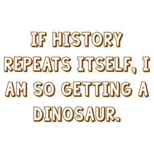 IF HISTORY REPEATS ITSELF, I AM SO GETTING A DINOSAUR.
