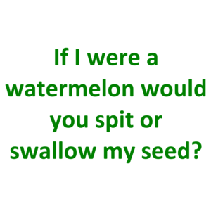If I were a watermelon would you spit or swallow my seed?