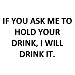 IF YOU ASK ME TO HOLD YOUR DRINK, I WILL DRINK IT.