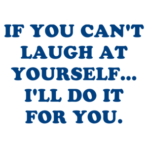 IF YOU CAN'T LAUGH AT YOURSELF... I'LL DO IT FOR YOU.
